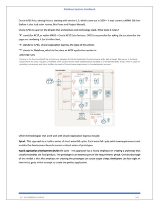 Database Systems Handbook
BY: MUHAMMAD SHARIF 341
Oracle APEX has a strong history, starting with version 1.5, which came out in 2004 – it was known as HTML DB then
(before it also had other names, like Flows and Project Marvel).
Oracle APEX is a part of the Oracle RAD architecture and technology stack. What does it mean?
“R” stands for REST, or rather ORDS – Oracle REST Data Services. ORDS is responsible for asking the database for the
page and rendering it back to the client;
“A” stands for APEX, Oracle Application Express, the topic of this article;
“D” stands for Database, which is the place an APEX application resides in.
Other methodologies that work well with Oracle Application Express include:
Spiral - This approach is actually a series of short waterfall cycles. Each waterfall cycle yields new requirements and
enables the development team to create a robust series of prototypes.
Rapid application development (RAD) life cycle - This approach has a heavy emphasis on creating a prototype that
closely resembles the final product. The prototype is an essential part of the requirements phase. One disadvantage
of this model is that the emphasis on creating the prototype can cause scope creep; developers can lose sight of
their initial goals in the attempt to create the perfect application.
 