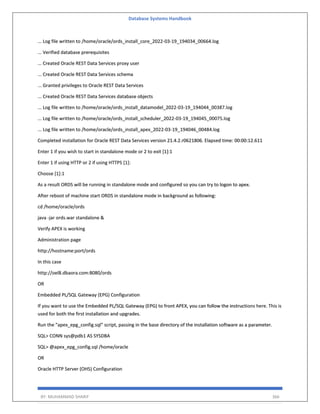 Database Systems Handbook
BY: MUHAMMAD SHARIF 366
... Log file written to /home/oracle/ords_install_core_2022-03-19_194034_00664.log
... Verified database prerequisites
... Created Oracle REST Data Services proxy user
... Created Oracle REST Data Services schema
... Granted privileges to Oracle REST Data Services
... Created Oracle REST Data Services database objects
... Log file written to /home/oracle/ords_install_datamodel_2022-03-19_194044_00387.log
... Log file written to /home/oracle/ords_install_scheduler_2022-03-19_194045_00075.log
... Log file written to /home/oracle/ords_install_apex_2022-03-19_194046_00484.log
Completed installation for Oracle REST Data Services version 21.4.2.r0621806. Elapsed time: 00:00:12.611
Enter 1 if you wish to start in standalone mode or 2 to exit [1]:1
Enter 1 if using HTTP or 2 if using HTTPS [1]:
Choose [1]:1
As a result ORDS will be running in standalone mode and configured so you can try to logon to apex.
After reboot of machine start ORDS in standalone mode in background as following:
cd /home/oracle/ords
java -jar ords.war standalone &
Verify APEX is working
Administration page
http://hostname:port/ords
In this case
http://oel8.dbaora.com:8080/ords
OR
Embedded PL/SQL Gateway (EPG) Configuration
If you want to use the Embedded PL/SQL Gateway (EPG) to front APEX, you can follow the instructions here. This is
used for both the first installation and upgrades.
Run the "apex_epg_config.sql" script, passing in the base directory of the installation software as a parameter.
SQL> CONN sys@pdb1 AS SYSDBA
SQL> @apex_epg_config.sql /home/oracle
OR
Oracle HTTP Server (OHS) Configuration
 