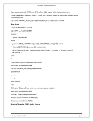 Database Systems Handbook
BY: MUHAMMAD SHARIF 367
If you want to use Oracle HTTP Server (OHS) to front APEX, you can follow the instructions here.
Change the password and unlock the APEX_PUBLIC_USER account. This will be used for any Database Access
Descriptors (DADs).
SQL> ALTER USER APEX_PUBLIC_USER IDENTIFIED BY myPassword ACCOUNT UNLOCK;
Step Seven
Unlock the ANONYMOUS account.
SQL> CONN sys@cdb1 AS SYSDBA
DECLARE
l_passwd VARCHAR2(40);
BEGIN
l_passwd := DBMS_RANDOM.string('a',10) || DBMS_RANDOM.string('x',10) || '1#';
-- Remove CONTAINER=ALL for non-CDB environments.
EXECUTE IMMEDIATE 'ALTER USER anonymous IDENTIFIED BY ' || l_passwd || ' ACCOUNT UNLOCK
CONTAINER=ALL';
END;
/
Check the port setting for XML DB Protocol Server.
SQL> CONN sys@pdb1 AS SYSDBA
SQL> SELECT DBMS_XDB.gethttpport FROM DUAL;
GETHTTPPORT
-----------
0
1 row selected.
SQL>
If it is set to "0", you will need to set it to a non-zero value to enable it.
SQL> CONN sys@pdb1 AS SYSDBA
SQL> EXEC DBMS_XDB.sethttpport(8080);
Now you apex is available at ulr:8080/apex/
Recovery or uninstallation of ORDS
Starting/Stopping ORDS Under Tomcat
 