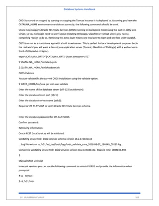 Database Systems Handbook
BY: MUHAMMAD SHARIF 368
ORDS is started or stopped by starting or stopping the Tomcat instance it is deployed to. Assuming you have the
CATALINA_HOME environment variable set correctly, the following commands should be used.
Oracle now supports Oracle REST Data Services (ORDS) running in standalone mode using the built-in Jetty web
server, so you no longer need to worry about installing WebLogic, Glassfish or Tomcat unless you have a
compelling reason to do so. Removing this extra layer means one less layer to learn and one less layer to patch.
ORDS can run as a standalone app with a built in webserver. This is perfect for local development purposes but in
the real world you will want a decent java application server (Tomcat, Glassfish or Weblogic) with a webserver in
front of it (Apache or Nginx).
export CATALINA_OPTS="$CATALINA_OPTS -Duser.timezone=UTC"
$ $CATALINA_HOME/bin/startup.sh
$ $CATALINA_HOME/bin/shutdown.sh
ORDS Validate
You can validate/fix the current ORDS installation using the validate option.
$ $JAVA_HOME/bin/java -jar ords.war validate
Enter the name of the database server [ol7-122.localdomain]:
Enter the database listen port [1521]:
Enter the database service name [pdb1]:
Requires SYS AS SYSDBA to verify Oracle REST Data Services schema.
Enter the database password for SYS AS SYSDBA:
Confirm password:
Retrieving information.
Oracle REST Data Services will be validated.
Validating Oracle REST Data Services schema version 18.2.0.r1831332
... Log file written to /u01/asi_test/ords/logs/ords_validate_core_2018-08-07_160549_00215.log
Completed validating Oracle REST Data Services version 18.2.0.r1831332. Elapsed time: 00:00:06.898
$
Manual ORDS Uninstall
In recent versions you can use the following command to uninstall ORDS and provide the information when
prompted.
# su - tomcat
$ cd /u01/ords
 
