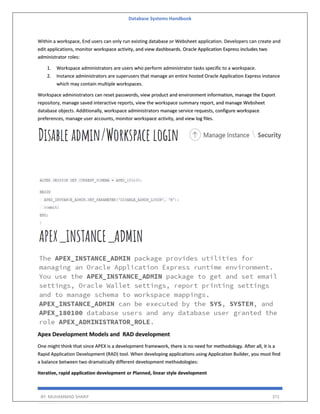 Database Systems Handbook
BY: MUHAMMAD SHARIF 371
Within a workspace, End users can only run existing database or Websheet application. Developers can create and
edit applications, monitor workspace activity, and view dashboards. Oracle Application Express includes two
administrator roles:
1. Workspace administrators are users who perform administrator tasks specific to a workspace.
2. Instance administrators are superusers that manage an entire hosted Oracle Application Express instance
which may contain multiple workspaces.
Workspace administrators can reset passwords, view product and environment information, manage the Export
repository, manage saved interactive reports, view the workspace summary report, and manage Websheet
database objects. Additionally, workspace administrators manage service requests, configure workspace
preferences, manage user accounts, monitor workspace activity, and view log files.
Apex Development Models and RAD development
One might think that since APEX is a development framework, there is no need for methodology. After all, it is a
Rapid Application Development (RAD) tool. When developing applications using Application Builder, you must find
a balance between two dramatically different development methodologies:
Iterative, rapid application development or Planned, linear style development
 