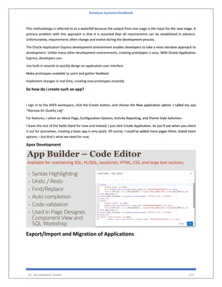 Database Systems Handbook
BY: MUHAMMAD SHARIF 373
This methodology is referred to as a waterfall because the output from one stage is the input for the next stage. A
primary problem with this approach is that it is assumed that all requirements can be established in advance.
Unfortunately, requirements often change and evolve during the development process.
The Oracle Application Express development environment enables developers to take a more iterative approach to
development. Unlike many other development environments, creating prototypes is easy. With Oracle Application
Express, developers can:
Use built-in wizards to quickly design an application user interface
Make prototypes available to users and gather feedback
Implement changes in real time, creating new prototypes instantly
So how do i create such an app?
I sign in to the APEX workspace, click the Create button, and choose the New application option. I called my app
“Warsaw Air Quality Log”.
For features, I select an About Page, Configuration Options, Activity Reporting, and Theme Style Selection.
I leave the rest of the fields blank for now and instead, I just click Create Application. As you’ll see when you check
it out for yourselves, creating a basic app is very quick. Of course, I could’ve added more pages there, ticked more
options – but that’s what we need for now.
Apex Development
Export/Import and Migration of Applications
 