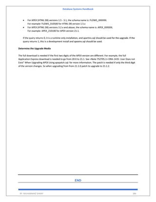 Database Systems Handbook
BY: MUHAMMAD SHARIF 386
• For APEX (HTML DB) versions 1.5 - 3.1, the schema name is: FLOWS_XXXXXX.
For example: FLOWS_010500 for HTML DB version 1.5.x
• For APEX (HTML DB) versions 3.2.x and above, the schema name is: APEX_XXXXXX.
For example: APEX_210100 for APEX version 21.1.
If the query returns 0, it is a runtime only installation, and apxrtins.sql should be used for the upgrade. If the
query returns 1, this is a development install and apexins.sql should be used.
Determine the Upgrade Media
The full download is needed if the first two digits of the APEX version are different. For example, the full
Application Express download is needed to go from 20.0 to 21.1. See <Note 752705.1> ORA-1435: User Does not
Exist" When Upgrading APEX Using apxpatch.sql: for more information. The patch is needed if only the third digit
of the version changes. So when upgrading from from 21.1.0 patch to upgrade to 21.1.2.
END
 