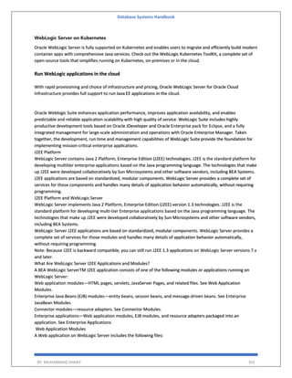 Database Systems Handbook
BY: MUHAMMAD SHARIF 391
WebLogic Server on Kubernetes
Oracle WebLogic Server is fully supported on Kubernetes and enables users to migrate and efficiently build modern
container apps with comprehensive Java services. Check out the WebLogic Kubernetes ToolKit, a complete set of
open-source tools that simplifies running on Kubernetes, on-premises or in the cloud.
Run WebLogic applications in the cloud
With rapid provisioning and choice of infrastructure and pricing, Oracle WebLogic Server for Oracle Cloud
Infrastructure provides full support to run Java EE applications in the cloud.
Oracle Weblogic Suite enhances application performance, improves application availability, and enables
predictable and reliable application scalability with high quality of service. WebLogic Suite includes highly
productive development tools based on Oracle JDeveloper and Oracle Enterprise pack for Eclipse, and a fully
integrated management for large-scale administration and operations with Oracle Enterprise Manager. Taken
together, the development, run time and management capabilities of WebLogic Suite provide the foundation for
implementing mission-critical enterprise applications.
J2EE Platform
WebLogic Server contains Java 2 Platform, Enterprise Edition (J2EE) technologies. J2EE is the standard platform for
developing multitier enterprise applications based on the Java programming language. The technologies that make
up J2EE were developed collaboratively by Sun Microsystems and other software vendors, including BEA Systems.
J2EE applications are based on standardized, modular components. WebLogic Server provides a complete set of
services for those components and handles many details of application behavior automatically, without requiring
programming.
J2EE Platform and WebLogic Server
WebLogic Server implements Java 2 Platform, Enterprise Edition (J2EE) version 1.3 technologies. J2EE is the
standard platform for developing multi-tier Enterprise applications based on the Java programming language. The
technologies that make up J2EE were developed collaboratively by Sun Microsystems and other software vendors,
including BEA Systems.
WebLogic Server J2EE applications are based on standardized, modular components. WebLogic Server provides a
complete set of services for those modules and handles many details of application behavior automatically,
without requiring programming.
Note: Because J2EE is backward compatible, you can still run J2EE 1.3 applications on WebLogic Server versions 7.x
and later.
What Are WebLogic Server J2EE Applications and Modules?
A BEA WebLogic ServerTM J2EE application consists of one of the following modules or applications running on
WebLogic Server:
Web application modules—HTML pages, servlets, JavaServer Pages, and related files. See Web Application
Modules.
Enterprise Java Beans (EJB) modules—entity beans, session beans, and message-driven beans. See Enterprise
JavaBean Modules.
Connector modules—resource adapters. See Connector Modules.
Enterprise applications—Web application modules, EJB modules, and resource adapters packaged into an
application. See Enterprise Applications.
Web Application Modules
A Web application on WebLogic Server includes the following files:
 