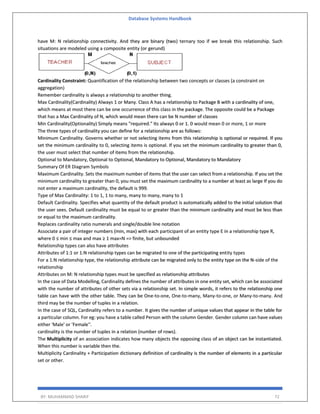 Database Systems Handbook
BY: MUHAMMAD SHARIF 72
have M: N relationship connectivity. And they are binary (two) ternary too if we break this relationship. Such
situations are modeled using a composite entity (or gerund)
Cardinality Constraint: Quantification of the relationship between two concepts or classes (a constraint on
aggregation)
Remember cardinality is always a relationship to another thing.
Max Cardinality(Cardinality) Always 1 or Many. Class A has a relationship to Package B with a cardinality of one,
which means at most there can be one occurrence of this class in the package. The opposite could be a Package
that has a Max Cardinality of N, which would mean there can be N number of classes
Min Cardinality(Optionality) Simply means "required." Its always 0 or 1. 0 would mean 0 or more, 1 or more
The three types of cardinality you can define for a relationship are as follows:
Minimum Cardinality. Governs whether or not selecting items from this relationship is optional or required. If you
set the minimum cardinality to 0, selecting items is optional. If you set the minimum cardinality to greater than 0,
the user must select that number of items from the relationship.
Optional to Mandatory, Optional to Optional, Mandatory to Optional, Mandatory to Mandatory
Summary Of ER Diagram Symbols
Maximum Cardinality. Sets the maximum number of items that the user can select from a relationship. If you set the
minimum cardinality to greater than 0, you must set the maximum cardinality to a number at least as large If you do
not enter a maximum cardinality, the default is 999.
Type of Max Cardinality: 1 to 1, 1 to many, many to many, many to 1
Default Cardinality. Specifies what quantity of the default product is automatically added to the initial solution that
the user sees. Default cardinality must be equal to or greater than the minimum cardinality and must be less than
or equal to the maximum cardinality.
Replaces cardinality ratio numerals and single/double line notation
Associate a pair of integer numbers (min, max) with each participant of an entity type E in a relationship type R,
where 0 ≤ min ≤ max and max ≥ 1 max=N => finite, but unbounded
Relationship types can also have attributes
Attributes of 1:1 or 1:N relationship types can be migrated to one of the participating entity types
For a 1:N relationship type, the relationship attribute can be migrated only to the entity type on the N-side of the
relationship
Attributes on M: N relationship types must be specified as relationship attributes
In the case of Data Modelling, Cardinality defines the number of attributes in one entity set, which can be associated
with the number of attributes of other sets via a relationship set. In simple words, it refers to the relationship one
table can have with the other table. They can be One-to-one, One-to-many, Many-to-one, or Many-to-many. And
third may be the number of tuples in a relation.
In the case of SQL, Cardinality refers to a number. It gives the number of unique values that appear in the table for
a particular column. For eg: you have a table called Person with the column Gender. Gender column can have values
either 'Male' or 'Female''.
cardinality is the number of tuples in a relation (number of rows).
The Multiplicity of an association indicates how many objects the opposing class of an object can be instantiated.
When this number is variable then the.
Multiplicity Cardinality + Participation dictionary definition of cardinality is the number of elements in a particular
set or other.
 