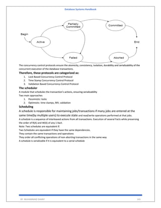 Database Systems Handbook
BY: MUHAMMAD SHARIF 145
The concurrency control protocols ensure the atomicity, consistency, isolation, durability and serializability of the
concurrent execution of the database transactions.
Therefore, these protocols are categorized as:
1. Lock Based Concurrency Control Protocol
2. Time Stamp Concurrency Control Protocol
3. Validation Based Concurrency Control Protocol
The scheduler
A module that schedules the transaction’s actions, ensuring serializability
Two main approaches
1. Pessimistic: locks
2. Optimistic: time stamps, MV, validation
Scheduling
A schedule is responsible for maintaining jobs/transactions if many jobs are entered at the
same time(by multiple users) to execute state and read/write operations performed at that jobs.
A schedule is a sequence of interleaved actions from all transactions. Execution of several Facts while preserving
the order of R(A) and W(A) of any 1 Xact.
Note: Two schedules are equivalent if:
Two Schedules are equivalent if they have the same dependencies.
They contain the same transactions and operations
They order all conflicting operations of non-aborting transactions in the same way
A schedule is serializable if it is equivalent to a serial schedule
 