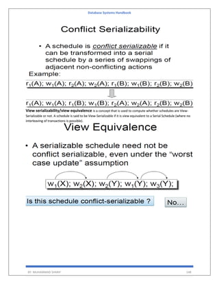 Database Systems Handbook
BY: MUHAMMAD SHARIF 148
View serializability/view equivalence is a concept that is used to compute whether schedules are View-
Serializable or not. A schedule is said to be View-Serializable if it is view equivalent to a Serial Schedule (where no
interleaving of transactions is possible).
 