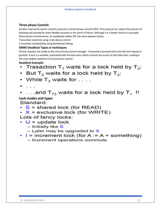 Database Systems Handbook
BY: MUHAMMAD SHARIF 152
Three-phase Commit
Another real-world atomic commit protocol is a three-phase commit (3PC). This protocol can reduce the amount of
blocking and provide for more flexible recovery in the event of failure. Although it is a better choice in unusually
failure-prone environments, its complexity makes 2PC the more popular choice.
Transaction atomicity using a two-phase commit
Transaction serializability using distributed locking.
DBMS Deadlock Types or techniques
All lock requests are made to the concurrency-control manager. Transactions proceed only once the lock request is
granted. A lock is a variable, associated with the data item, which controls the access of that data item. Locking is
the most widely used form of concurrency control.
Deadlock Example:
Lock modes and types
 