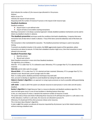 Database Systems Handbook
BY: MUHAMMAD SHARIF 155
A[i,j] indicates the number of j the resource type allocated to I the process.
Request
Matrix of size n*m
Indicates the request of each process.
Request[i,j] tells the number of instances Pi process is the request of jth resource type.
Deadlock Avoidance
Deadlock avoidance
Acquire locks in a pre-defined order
Acquire all locks at once before starting transactions
Aborting a transaction is not always a practical approach. Instead, deadlock avoidance mechanisms can be used to
detect any deadlock situation in advance.
The deadlock prevention technique avoids the conditions that lead to deadlocking. It requires that every
transaction lock all data items it needs in advance. If any of the items cannot be obtained, none of the items are
locked.
The transaction is then rescheduled for execution. The deadlock prevention technique is used in two-phase
locking.
To prevent any deadlock situation in the system, the DBMS aggressively inspects all the operations, where
transactions are about to execute. If it finds that a deadlock situation might occur, then that transaction is never
allowed to be executed.
Deadlock Prevention Algo
1. Wait-Die scheme
2. Wound wait scheme
Note! Deadlock prevention is more strict than Deadlock Avoidance.
The algorithms are as follows −
Wait-Die − If T1 is older than T2, T1 is allowed to wait. Otherwise, if T1 is younger than T2, T1 is aborted and later
restarted.
Wait-die: permit older waits for younger
Wound-Wait − If T1 is older than T2, T2 is aborted and later restarted. Otherwise, if T1 is younger than T2, T1 is
allowed to wait. Wound-wait: permit younger waits for older.
Note: In a bulky system, deadlock prevention techniques may work well.
Here, we want to develop an algorithm to avoid deadlock by making the right choice all the time
Dijkstra's Banker's Algorithm is an approach to trying to give processes as much as possible while guaranteeing
no deadlock.
safe state -- a state is safe if the system can allocate resources to each process in some order and still avoid a
deadlock.
Banker's Algorithm for Single Resource Type is a resource allocation and deadlock avoidance algorithm. This
name has been given since it is one of most problems in Banking Systems these days.
In this, as a new process P1 enters, it declares the maximum number of resources it needs.
The system looks at those and checks if allocating those resources to P1 will leave the system in a safe state or not.
If after allocation, it will be in a safe state, the resources are allocated to process P1.
Otherwise, P1 should wait till the other processes release some resources.
This is the basic idea of Banker’s Algorithm.
A state is safe if the system can allocate all resources requested by all processes ( up to their stated maximums )
without entering a deadlock state.
 