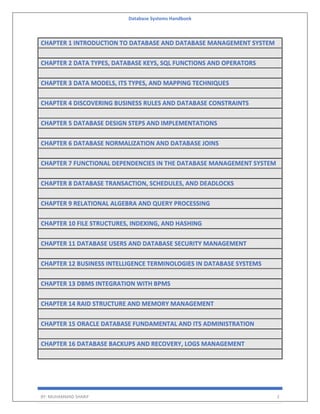 Database Systems Handbook
BY: MUHAMMAD SHARIF 2
CHAPTER 1 INTRODUCTION TO DATABASE AND DATABASE MANAGEMENT SYSTEM
CHAPTER 2 DATA TYPES, DATABASE KEYS, SQL FUNCTIONS AND OPERATORS
CHAPTER 3 DATA MODELS, ITS TYPES, AND MAPPING TECHNIQUES
CHAPTER 4 DISCOVERING BUSINESS RULES AND DATABASE CONSTRAINTS
CHAPTER 5 DATABASE DESIGN STEPS AND IMPLEMENTATIONS
CHAPTER 6 DATABASE NORMALIZATION AND DATABASE JOINS
CHAPTER 7 FUNCTIONAL DEPENDENCIES IN THE DATABASE MANAGEMENT SYSTEM
CHAPTER 8 DATABASE TRANSACTION, SCHEDULES, AND DEADLOCKS
CHAPTER 9 RELATIONAL ALGEBRA AND QUERY PROCESSING
CHAPTER 10 FILE STRUCTURES, INDEXING, AND HASHING
CHAPTER 11 DATABASE USERS AND DATABASE SECURITY MANAGEMENT
CHAPTER 12 BUSINESS INTELLIGENCE TERMINOLOGIES IN DATABASE SYSTEMS
CHAPTER 13 DBMS INTEGRATION WITH BPMS
CHAPTER 14 RAID STRUCTURE AND MEMORY MANAGEMENT
CHAPTER 15 ORACLE DATABASE FUNDAMENTAL AND ITS ADMINISTRATION
CHAPTER 16 DATABASE BACKUPS AND RECOVERY, LOGS MANAGEMENT
 