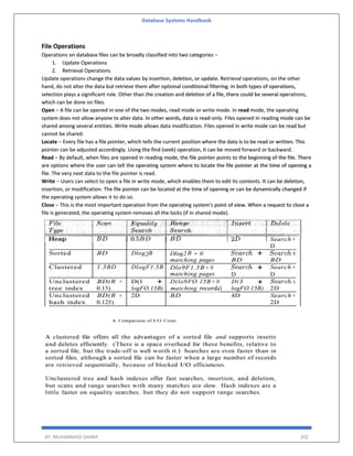 Database Systems Handbook
BY: MUHAMMAD SHARIF 202
File Operations
Operations on database files can be broadly classified into two categories −
1. Update Operations
2. Retrieval Operations
Update operations change the data values by insertion, deletion, or update. Retrieval operations, on the other
hand, do not alter the data but retrieve them after optional conditional filtering. In both types of operations,
selection plays a significant role. Other than the creation and deletion of a file, there could be several operations,
which can be done on files.
Open − A file can be opened in one of the two modes, read mode or write mode. In read mode, the operating
system does not allow anyone to alter data. In other words, data is read-only. Files opened in reading mode can be
shared among several entities. Write mode allows data modification. Files opened in write mode can be read but
cannot be shared.
Locate − Every file has a file pointer, which tells the current position where the data is to be read or written. This
pointer can be adjusted accordingly. Using the find (seek) operation, it can be moved forward or backward.
Read − By default, when files are opened in reading mode, the file pointer points to the beginning of the file. There
are options where the user can tell the operating system where to locate the file pointer at the time of opening a
file. The very next data to the file pointer is read.
Write − Users can select to open a file in write mode, which enables them to edit its contents. It can be deletion,
insertion, or modification. The file pointer can be located at the time of opening or can be dynamically changed if
the operating system allows it to do so.
Close − This is the most important operation from the operating system’s point of view. When a request to close a
file is generated, the operating system removes all the locks (if in shared mode).
 
