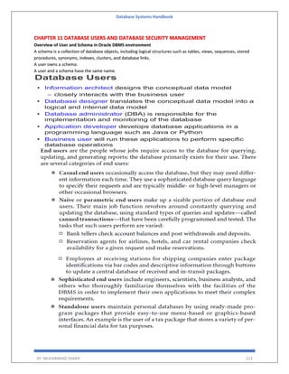 Database Systems Handbook
BY: MUHAMMAD SHARIF 213
CHAPTER 11 DATABASE USERS AND DATABASE SECURITY MANAGEMENT
Overview of User and Schema in Oracle DBMS environment
A schema is a collection of database objects, including logical structures such as tables, views, sequences, stored
procedures, synonyms, indexes, clusters, and database links.
A user owns a schema.
A user and a schema have the same name.
 