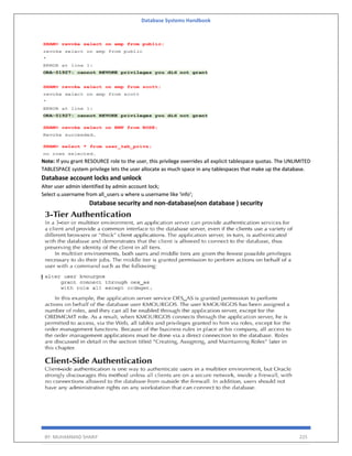 Database Systems Handbook
BY: MUHAMMAD SHARIF 225
Note: If you grant RESOURCE role to the user, this privilege overrides all explicit tablespace quotas. The UNLIMITED
TABLESPACE system privilege lets the user allocate as much space in any tablespaces that make up the database.
Database account locks and unlock
Alter user admin identified by admin account lock;
Select u.username from all_users u where u.username like 'info';
Database security and non-database(non database ) security
 