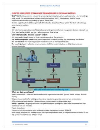 Database Systems Handbook
BY: MUHAMMAD SHARIF 227
CHAPTER 12 BUSINESS INTELLIGENCE TERMINOLOGIES IN DATABASE SYSTEMS
Overview: Database systems are used for processing day-to-day transactions, such as sending a text or booking a
ticket online. This is also known as online transaction processing (OLTP). Databases are good for storing
information about and quickly looking up specific transactions.
Decision support systems (DSS) are generally defined as the class of warehouse system that deals with solving a
semi-structured problem.
DSS
DSS helps businesses make sense of data so they can undergo more informed management decision-making. It has
three branches DWH, OLAP, and DM. I will discuss this in detail below.
Characteristics of a decision support system
DSS frameworks typically consist of three main components or characteristics:
The model management system: Uses various algorithms in creating, storing, and manipulating data models
The user interface: The front-end program enables end users to interact with the DSS
The knowledge base: A collection or summarization of all information including raw data, documents, and
personal knowledge
What is a data warehouse?
A data warehouse is a collection of multidimensional, organization-wide data, typically used in business decision-
making.
Data warehouse toolkits for building out these large repositories generally use one of two architectures.
Different approaches to building a data warehouse concentrate on the data storage layer:
Inmon’s approach – designing centralized storage first and then creating data marts from the summarized data
warehouse data and metadata.
Type is Normalized.
Focuses on data reorganization using relational database management systems (RDBMS)
Holds simple relational data between a core data repository and data marts, or subject-oriented databases Ad-hoc
SQL queries needed to access data are simple
 