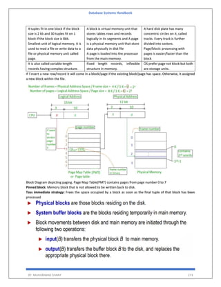 Database Systems Handbook
BY: MUHAMMAD SHARIF 273
4 tuples fit in one block if the block
size is 2 kb and 30 tuples fit on 1
block if the block size is 8kb.
Smallest unit of logical memory, it is
used to read a file or write data to a
file or physical memory unit called
page.
A block is virtual memory unit that
stores tables rows and records
logically in its segments and A page
is a physical memory unit that store
data physically in disk file
A page is loaded into the processor
from the main memory.
A hard disk plate has many
concentric circles on it, called
tracks. Every track is further
divided into sectors.
Page/block: processing with
pages is easier/faster than the
block
It is also called variable length
records having complex structure.
Fixed length records, inflexible
structure in memory.
OS prefer page not block but both
are storage units.
If I insert a new row/record it will come in a block/page if the existing block/page has space. Otherwise, it assigned
a new block within the file.
Block Diagram depicting paging. Page Map Table(PMT) contains pages from page number 0 to 7
Pinned block: Memory block that is not allowed to be written back to disk.
Toss immediate strategy: Frees the space occupied by a block as soon as the final tuple of that block has been
processed
 