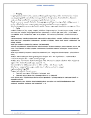 Database Systems Handbook
BY: MUHAMMAD SHARIF 283
➢ Swapping
Swapping is a mechanism in which a process can be swapped temporarily out of the main memory (or move) to
secondary storage (disk) and make that memory available to other processes. At some later time, the system
swaps back the process from the secondary storage to the main memory.
Though performance is usually affected by the swapping process it helps in running multiple and big processes in
parallel and that's the reason Swapping is also known as a technique for memory compaction.
Note: Bring a page into memory only when it is needed. The same page may be brought into memory several times
➢ Paging
A page is also a unit of data storage. A page is loaded into the processor from the main memory. A page is made up
of unit blocks or groups of blocks. Pages have fixed sizes, usually 2k or 4k. A page is also called a virtual page or
memory page. When the transfer of pages occurs between main memory and secondary memory it is known as
paging.
Paging is a memory management technique in which process address space is broken into blocks of the same size
called pages (size is the power of 2, between 512 bytes and 8192 bytes). The size of the process is measured in the
number of pages.
Divide logical memory into blocks of the same size called pages.
Similarly, main memory is divided into small fixed-sized blocks of (physical) memory called frames and the size of a
frame is kept the same as that of a page to have optimum utilization of the main memory and to avoid external
fragmentation.
Divide physical memory into fixed-sized blocks called frames (size is the power of 2, between 512 bytes and 8192
bytes)
The basic difference between the magnetic tape and magnetic disk is that magnetic tape is used for backups
whereas, the magnetic disk is used as secondary storage.
Hard disk stores information in the form of magnetic fields. Data is stored digitally in the form of tiny magnetized
regions on the platter where each region represents a bit.
Microsoft SQL Server databases are stored on disk in two files: a data file and a log file
Note: To run a program of size n pages, need to find n free frames and load the program
Implementation of Page Table
The page table is kept in the main memory
• Page-table base register (PTBR) points to the page table
• Page-table length register (PRLR) indicates the size of the page table
In this scheme, every data/instruction access requires two memory accesses. One for the page table and one for
the data/instruction.
The two memory access problems can be solved by the use of a special fast-lookup hardware cache called
associative memory or translation look-aside buffers (TLBs)
 