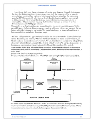 Database Systems Handbook
BY: MUHAMMAD SHARIF 289
Oracle Database creates server processes to handle the requests of user processes connected to an instance. A
server process can be either of the following: A dedicated server process, which services only one user process. A
shared server
process, which can service multiple user processes.
We can see the listener has the default name of "LISTENER" and is listening for TCP connections on port 1521.
The listener process is started when the server is started (or whenever the instance is started). The listener is only
required for connections from other servers, and the DBA performs the creation of the listener process. When a
new connection comes in over the network, the listener passes the connection to Oracle.
 