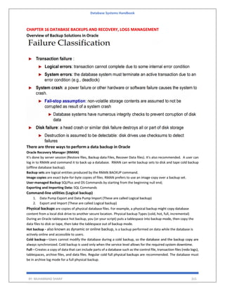 Database Systems Handbook
BY: MUHAMMAD SHARIF 315
CHAPTER 16 DATABASE BACKUPS AND RECOVERY, LOGS MANAGEMENT
Overview of Backup Solutions in Oracle
There are three ways to perform a data backup in Oracle
Oracle Recovery Manager (RMAN)
It's done by server session (Restore files, Backup data Files, Recover Data files). It's also recommended. A user can
log in to RMAN and command it to back up a database. RMAN can write backup sets to disk and tape cold backup
(offline database backup).
Backup sets are logical entities produced by the RMAN BACKUP command.
Image copies are exact byte-for-byte copies of files. RMAN prefers to use an image copy over a backup set.
User-managed Backup SQLPlus and OS Commands by starting from the beginning null end;
Exporting and Importing Data: SQL Commands
Command-line utilities (Logical backup)
1. Data Pump Export and Data Pump Import (These are called Logical backup)
2. Export and Import (These are called Logical backup)
Physical backups are copies of physical database files. For example, a physical backup might copy database
content from a local disk drive to another secure location. Physical backup Types (cold, hot, full, incremental)
During an Oracle tablespace hot backup, you (or your script) puts a tablespace into backup mode, then copy the
data files to disk or tape, then take the tablespace out of backup mode.
Hot backup - also known as dynamic or online backup, is a backup performed on data while the database is
actively online and accessible to users.
Cold backup—Users cannot modify the database during a cold backup, so the database and the backup copy are
always synchronized. Cold backup is used only when the service level allows for the required system downtime.
Full—Creates a copy of data that can include parts of a database such as the control file, transaction files (redo logs),
tablespaces, archive files, and data files. Regular cold full physical backups are recommended. The database must
be in archive log mode for a full physical backup.
 
