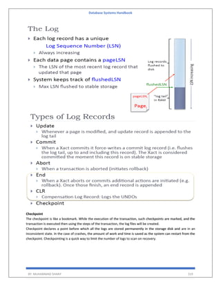 Database Systems Handbook
BY: MUHAMMAD SHARIF 319
Checkpoint
The checkpoint is like a bookmark. While the execution of the transaction, such checkpoints are marked, and the
transaction is executed then using the steps of the transaction, the log files will be created.
Checkpoint declares a point before which all the logs are stored permanently in the storage disk and are in an
inconsistent state. In the case of crashes, the amount of work and time is saved as the system can restart from the
checkpoint. Checkpointing is a quick way to limit the number of logs to scan on recovery.
 