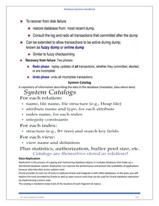 Database Systems Handbook
BY: MUHAMMAD SHARIF 322
System Catalog
A repository of information describing the data in the database (metadata, data about data)
Data Replication
Replication is the process of copying and maintaining database objects in multiple databases that make up a
distributed database system. Replication can improve the performance and protect the availability of applications
because alternate data access options exist.
Oracle provides its own set of tools to replicate Oracle and integrate it with other databases. In this post, you will
explore the tools provided by Oracle as well as open-source tools that can be used for Oracle database replication
by implementing custom code.
The catalog is needed to keep track of the location of each fragment & replica
 
