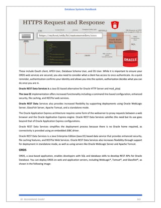 Database Systems Handbook
BY: MUHAMMAD SHARIF 343
These include Oauth client, APEX User, Database Schema User, and OS User. While it is important to ensure your
ORDS web services are secured, you also need to consider what a client has access to once authenticate. As a quick
reminder, authentication confirms your identity and allows you into the system, authorization decides what you can
do once you are in.
Oracle REST Data Services is a Java EE-based alternative for Oracle HTTP Server and mod_plsql.
The Java EE implementation offers increased functionality including a command-line based configuration, enhanced
security, file caching, and RESTful web services.
Oracle REST Data Services also provides increased flexibility by supporting deployments using Oracle WebLogic
Server, GlassFish Server, Apache Tomcat, and a standalone mode.
The Oracle Application Express architecture requires some form of the webserver to proxy requests between a web
browser and the Oracle Application Express engine. Oracle REST Data Services satisfies this need but its use goes
beyond that of Oracle Application Express configurations.
Oracle REST Data Services simplifies the deployment process because there is no Oracle home required, as
connectivity is provided using an embedded JDBC driver.
Oracle REST Data Services is a Java Enterprise Edition (Java EE) based data service that provides enhanced security,
file caching features, and RESTful Web Services. Oracle REST Data Services also increases flexibility through support
for deployment in standalone mode, as well as using servers like Oracle WebLogic Server and Apache Tomcat.
ORDS
ORDS, a Java-based application, enables developers with SQL and database skills to develop REST APIs for Oracle
Database. You can deploy ORDS on web and application servers, including WebLogic®, Tomcat®, and Glassfish®, as
shown in the following image:
 