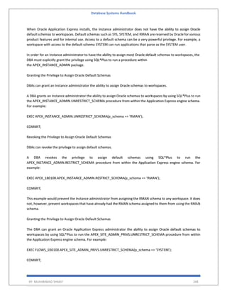 Database Systems Handbook
BY: MUHAMMAD SHARIF 348
When Oracle Application Express installs, the Instance administrator does not have the ability to assign Oracle
default schemas to workspaces. Default schemas such as SYS, SYSTEM, and RMAN are reserved by Oracle for various
product features and for internal use. Access to a default schema can be a very powerful privilege. For example, a
workspace with access to the default schema SYSTEM can run applications that parse as the SYSTEM user.
In order for an Instance administrator to have the ability to assign most Oracle default schemas to workspaces, the
DBA must explicitly grant the privilege using SQL*Plus to run a procedure within
the APEX_INSTANCE_ADMIN package.
Granting the Privilege to Assign Oracle Default Schemas
DBAs can grant an Instance administrator the ability to assign Oracle schemas to workspaces.
A DBA grants an Instance administrator the ability to assign Oracle schemas to workspaces by using SQL*Plus to run
the APEX_INSTANCE_ADMIN.UNRESTRICT_SCHEMA procedure from within the Application Express engine schema.
For example:
EXEC APEX_INSTANCE_ADMIN.UNRESTRICT_SCHEMA(p_schema => ‘RMAN’);
COMMIT;
Revoking the Privilege to Assign Oracle Default Schemas
DBAs can revoke the privilege to assign default schemas.
A DBA revokes the privilege to assign default schemas using SQL*Plus to run the
APEX_INSTANCE_ADMIN.RESTRICT_SCHEMA procedure from within the Application Express engine schema. For
example:
EXEC APEX_180100.APEX_INSTANCE_ADMIN.RESTRICT_SCHEMA(p_schema => ‘RMAN’);
COMMIT;
This example would prevent the Instance administrator from assigning the RMAN schema to any workspace. It does
not, however, prevent workspaces that have already had the RMAN schema assigned to them from using the RMAN
schema.
Granting the Privilege to Assign Oracle Default Schemas
The DBA can grant an Oracle Application Express administrator the ability to assign Oracle default schemas to
workspaces by using SQL*Plus to run the APEX_SITE_ADMIN_PRIVS.UNRESTRICT_SCHEMA procedure from within
the Application Express engine schema. For example:
EXEC FLOWS_030100.APEX_SITE_ADMIN_PRIVS.UNRESTRICT_SCHEMA(p_schema => ‘SYSTEM’);
COMMIT;
 