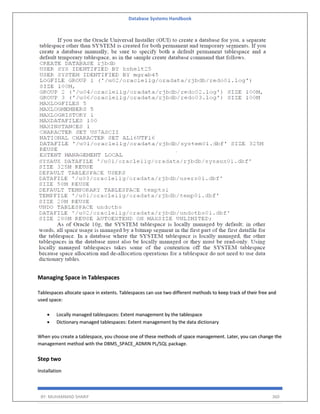 Database Systems Handbook
BY: MUHAMMAD SHARIF 360
Managing Space in Tablespaces
Tablespaces allocate space in extents. Tablespaces can use two different methods to keep track of their free and
used space:
• Locally managed tablespaces: Extent management by the tablespace
• Dictionary managed tablespaces: Extent management by the data dictionary
When you create a tablespace, you choose one of these methods of space management. Later, you can change the
management method with the DBMS_SPACE_ADMIN PL/SQL package.
Step two
Installation
 