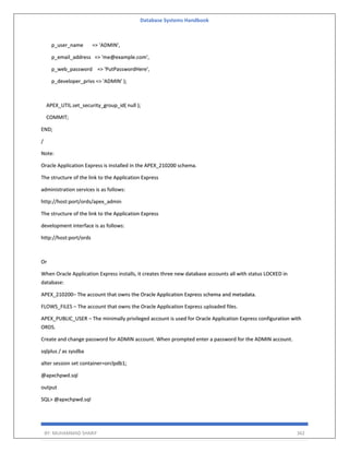 Database Systems Handbook
BY: MUHAMMAD SHARIF 362
p_user_name => 'ADMIN',
p_email_address => 'me@example.com',
p_web_password => 'PutPasswordHere',
p_developer_privs => 'ADMIN' );
APEX_UTIL.set_security_group_id( null );
COMMIT;
END;
/
Note:
Oracle Application Express is installed in the APEX_210200 schema.
The structure of the link to the Application Express
administration services is as follows:
http://host:port/ords/apex_admin
The structure of the link to the Application Express
development interface is as follows:
http://host:port/ords
Or
When Oracle Application Express installs, it creates three new database accounts all with status LOCKED in
database:
APEX_210200– The account that owns the Oracle Application Express schema and metadata.
FLOWS_FILES – The account that owns the Oracle Application Express uploaded files.
APEX_PUBLIC_USER – The minimally privileged account is used for Oracle Application Express configuration with
ORDS.
Create and change password for ADMIN account. When prompted enter a password for the ADMIN account.
sqlplus / as sysdba
alter session set container=orclpdb1;
@apxchpwd.sql
output
SQL> @apxchpwd.sql
 
