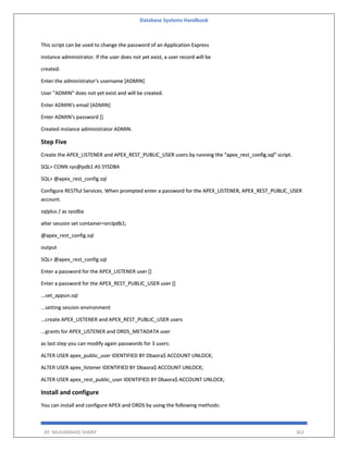 Database Systems Handbook
BY: MUHAMMAD SHARIF 363
This script can be used to change the password of an Application Express
instance administrator. If the user does not yet exist, a user record will be
created.
Enter the administrator's username [ADMIN]
User "ADMIN" does not yet exist and will be created.
Enter ADMIN's email [ADMIN]
Enter ADMIN's password []
Created instance administrator ADMIN.
Step Five
Create the APEX_LISTENER and APEX_REST_PUBLIC_USER users by running the "apex_rest_config.sql" script.
SQL> CONN sys@pdb1 AS SYSDBA
SQL> @apex_rest_config.sql
Configure RESTful Services. When prompted enter a password for the APEX_LISTENER, APEX_REST_PUBLIC_USER
account.
sqlplus / as sysdba
alter session set container=orclpdb1;
@apex_rest_config.sql
output
SQL> @apex_rest_config.sql
Enter a password for the APEX_LISTENER user []
Enter a password for the APEX_REST_PUBLIC_USER user []
...set_appun.sql
...setting session environment
...create APEX_LISTENER and APEX_REST_PUBLIC_USER users
...grants for APEX_LISTENER and ORDS_METADATA user
as last step you can modify again passwords for 3 users:
ALTER USER apex_public_user IDENTIFIED BY Dbaora$ ACCOUNT UNLOCK;
ALTER USER apex_listener IDENTIFIED BY Dbaora$ ACCOUNT UNLOCK;
ALTER USER apex_rest_public_user IDENTIFIED BY Dbaora$ ACCOUNT UNLOCK;
Install and configure
You can install and configure APEX and ORDS by using the following methods:
 
