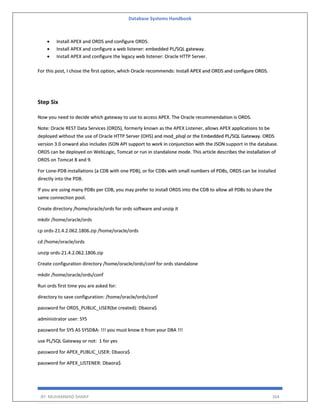 Database Systems Handbook
BY: MUHAMMAD SHARIF 364
• Install APEX and ORDS and configure ORDS.
• Install APEX and configure a web listener: embedded PL/SQL gateway.
• Install APEX and configure the legacy web listener: Oracle HTTP Server.
For this post, I chose the first option, which Oracle recommends: Install APEX and ORDS and configure ORDS.
Step Six
Now you need to decide which gateway to use to access APEX. The Oracle recommendation is ORDS.
Note: Oracle REST Data Services (ORDS), formerly known as the APEX Listener, allows APEX applications to be
deployed without the use of Oracle HTTP Server (OHS) and mod_plsql or the Embedded PL/SQL Gateway. ORDS
version 3.0 onward also includes JSON API support to work in conjunction with the JSON support in the database.
ORDS can be deployed on WebLogic, Tomcat or run in standalone mode. This article describes the installation of
ORDS on Tomcat 8 and 9.
For Lone-PDB installations (a CDB with one PDB), or for CDBs with small numbers of PDBs, ORDS can be installed
directly into the PDB.
If you are using many PDBs per CDB, you may prefer to install ORDS into the CDB to allow all PDBs to share the
same connection pool.
Create directory /home/oracle/ords for ords software and unzip it
mkdir /home/oracle/ords
cp ords-21.4.2.062.1806.zip /home/oracle/ords
cd /home/oracle/ords
unzip ords-21.4.2.062.1806.zip
Create configuration directory /home/oracle/ords/conf for ords standalone
mkdir /home/oracle/ords/conf
Run ords first time you are asked for:
directory to save configuration: /home/oracle/ords/conf
password for ORDS_PUBLIC_USER(be created): Dbaora$
administrator user: SYS
password for SYS AS SYSDBA: !!! you must know it from your DBA !!!
use PL/SQL Gateway or not: 1 for yes
password for APEX_PUBLIC_USER: Dbaora$
password for APEX_LISTENER: Dbaora$
 