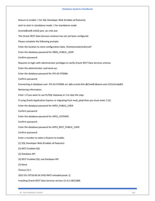 Database Systems Handbook
BY: MUHAMMAD SHARIF 365
feature to enable: 1 for SQL Developer Web (Enables all features)
wish to start in standalone mode: 1 for standalone mode
[oracle@oel8 ords]$ java -jar ords.war
This Oracle REST Data Services instance has not yet been configured.
Please complete the following prompts
Enter the location to store configuration data: /home/oracle/ords/conf
Enter the database password for ORDS_PUBLIC_USER:
Confirm password:
Requires to login with administrator privileges to verify Oracle REST Data Services schema.
Enter the administrator username:sys
Enter the database password for SYS AS SYSDBA:
Confirm password:
Connecting to database user: SYS AS SYSDBA url: jdbc:oracle:thin:@//oel8.dbaora.com:1521/orclpdb1
Retrieving information.
Enter 1 if you want to use PL/SQL Gateway or 2 to skip this step.
If using Oracle Application Express or migrating from mod_plsql then you must enter 1 [1]:
Enter the database password for APEX_PUBLIC_USER:
Confirm password:
Enter the database password for APEX_LISTENER:
Confirm password:
Enter the database password for APEX_REST_PUBLIC_USER:
Confirm password:
Enter a number to select a feature to enable:
[1] SQL Developer Web (Enables all features)
[2] REST Enabled SQL
[3] Database API
[4] REST Enabled SQL and Database API
[5] None
Choose [1]:1
2022-03-19T18:40:34.543Z INFO reloaded pools: []
Installing Oracle REST Data Services version 21.4.2.r0621806
 