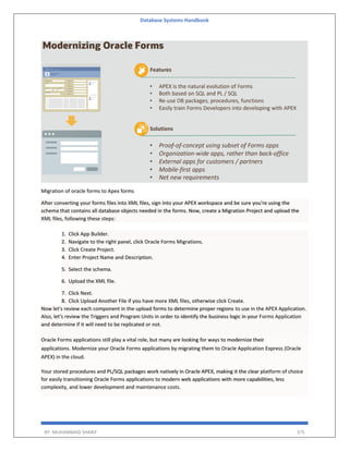 Database Systems Handbook
BY: MUHAMMAD SHARIF 375
Migration of oracle forms to Apex forms
After converting your forms files into XML files, sign into your APEX workspace and be sure you're using the
schema that contains all database objects needed in the forms. Now, create a Migration Project and upload the
XML files, following these steps:
1. Click App Builder.
2. Navigate to the right panel, click Oracle Forms Migrations.
3. Click Create Project.
4. Enter Project Name and Description.
5. Select the schema.
6. Upload the XML file.
7. Click Next.
8. Click Upload Another File if you have more XML files, otherwise click Create.
Now let's review each component in the upload forms to determine proper regions to use in the APEX Application.
Also, let's review the Triggers and Program Units in order to identify the business logic in your Forms Application
and determine if it will need to be replicated or not.
Oracle Forms applications still play a vital role, but many are looking for ways to modernize their
applications. Modernize your Oracle Forms applications by migrating them to Oracle Application Express (Oracle
APEX) in the cloud.
Your stored procedures and PL/SQL packages work natively in Oracle APEX, making it the clear platform of choice
for easily transitioning Oracle Forms applications to modern web applications with more capabilities, less
complexity, and lower development and maintenance costs.
 
