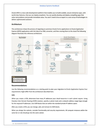 Database Systems Handbook
BY: MUHAMMAD SHARIF 376
Oracle APEX is a low-code development platform that enables you to build scalable, secure enterprise apps, with
world-class features, that you can deploy anywhere. You can quickly develop and deploy compelling apps that
solve real problems and provide immediate value. You won't need to be an expert in a vast array of technologies to
deliver sophisticated solutions.
Architecture
This architecture shows the process of migrating on-premises Oracle Forms applications to Oracle Application
Express (APEX) applications with the help of an XML converter, and then moving them to the cloud.The following
diagram illustrates this reference architecture.
Recommendations
Use the following recommendations as a starting point to plan your migration to Oracle Application Express.Your
requirements might differ from the architecture described here.
VCN
When you create a VCN, determine how many IP addresses your cloud resources in each subnet require. Using
Classless Inter-Domain Routing (CIDR) notation, specify a subnet mask and a network address range large enough
for the required IP addresses. Use CIDR blocks that are within the standard private IP address space.
After you create a VCN, you can change, add, and remove its CIDR blocks.
When you design the subnets, consider functionality and security requirements. All compute instances within the
same tier or role should go into the same subnet.
 