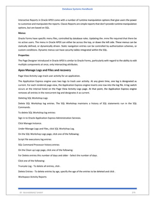Database Systems Handbook
BY: MUHAMMAD SHARIF 379
Interactive Reports in Oracle APEX come with a number of runtime manipulation options that give users the power
to customize and manipulate the reports. Classic Reports are simple reports that don't provide runtime manipulation
options, but are based on SQL.
Menus
Oracle Forms have specific menu files, controlled by database roles. Updating the .mmx file required that there be
no active users. The menu in Oracle APEX can either be across the top, or down the left side. These menus can be
statically defined, or dynamically driven. Static navigation entries can be controlled by authorization schemes, or
custom conditions. Dynamic menus can have security tables integrated within the SQL.
Properties
The Page Designer introduced in Oracle APEX is similar to Oracle Forms, particularly with regard to the ability to edit
multiple components at once, only intersecting attributes.
Apex Manage Logs and Files and recovery
Page View Activity Logs track user activity for an application.
The Application Express engine uses two logs to track user activity. At any given time, one log is designated as
current. For each rendered page view, the Application Express engine inserts one row into the log file. A log switch
occurs at the interval listed on the Page View Activity Logs page. At that point, the Application Express engine
removes all entries in the noncurrent log and designates it as current.
Deleting SQL Workshop Logs
Delete SQL Workshop log entries. The SQL Workshop maintains a history of SQL statements run in the SQL
Commands.
To delete SQL Workshop log entries:
Sign in to Oracle Application Express Administration Services.
Click Manage Instance.
Under Manage Logs and Files, click SQL Workshop Log.
On the SQL Workshop Logs page, click one of the following:
Script File executions log entries
SQL Command Processor history entries
On the Clean up Logs page, click one of the following:
For Delete entries this number of days and older - Select the number of days.
Click one of the following:
Truncate Log - To delete all entries, click .
Delete Entries - To delete entries by age, specify the age of the entries to be deleted and click .
Workspace Activity Reports
 