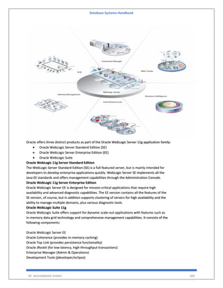 Database Systems Handbook
BY: MUHAMMAD SHARIF 389
Oracle offers three distinct products as part of the Oracle WebLogic Server 11g application family:
• Oracle WebLogic Server Standard Edition (SE)
• Oracle WebLogic Server Enterprise Edition (EE)
• Oracle WebLogic Suite
Oracle WebLogic 11g Server Standard Edition
The WebLogic Server Standard Edition (SE) is a full-featured server, but is mainly intended for
developers to develop enterprise applications quickly. WebLogic Server SE implements all the
Java EE standards and offers management capabilities through the Administration Console.
Oracle WebLogic 11g Server Enterprise Edition
Oracle WebLogic Server EE is designed for mission-critical applications that require high
availability and advanced diagnostic capabilities. The EE version contains all the features of the
SE version, of course, but in addition supports clustering of servers for high availability and the
ability to manage multiple domains, plus various diagnostic tools.
Oracle WebLogic Suite 11g
Oracle WebLogic Suite offers support for dynamic scale-out applications with features such as
in-memory data grid technology and comprehensive management capabilities. It consists of the
following components:
Oracle WebLogic Server EE
Oracle Coherence (provides in-memory caching)
Oracle Top Link (provides persistence functionality)
Oracle JRockit (for low-latency, high-throughput transactions)
Enterprise Manager (Admin & Operations)
Development Tools (jdeveloper/eclipse)
 