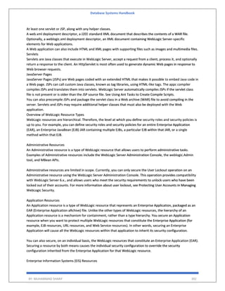 Database Systems Handbook
BY: MUHAMMAD SHARIF 392
At least one servlet or JSP, along with any helper classes.
A web.xml deployment descriptor, a J2EE standard XML document that describes the contents of a WAR file.
Optionally, a weblogic.xml deployment descriptor, an XML document containing WebLogic Server-specific
elements for Web applications.
A Web application can also include HTML and XML pages with supporting files such as images and multimedia files.
Servlets
Servlets are Java classes that execute in WebLogic Server, accept a request from a client, process it, and optionally
return a response to the client. An HttpServlet is most often used to generate dynamic Web pages in response to
Web browser requests.
JavaServer Pages
JavaServer Pages (JSPs) are Web pages coded with an extended HTML that makes it possible to embed Java code in
a Web page. JSPs can call custom Java classes, known as tag libraries, using HTML-like tags. The appc compiler
compiles JSPs and translates them into servlets. WebLogic Server automatically compiles JSPs if the servlet class
file is not present or is older than the JSP source file. See Using Ant Tasks to Create Compile Scripts.
You can also precompile JSPs and package the servlet class in a Web archive (WAR) file to avoid compiling in the
server. Servlets and JSPs may require additional helper classes that must also be deployed with the Web
application.
Overview of WebLogic Resource Types
WebLogic resources are hierarchical. Therefore, the level at which you define security roles and security policies is
up to you. For example, you can define security roles and security policies for an entire Enterprise Application
(EAR), an Enterprise JavaBean (EJB) JAR containing multiple EJBs, a particular EJB within that JAR, or a single
method within that EJB.
Administrative Resources
An Administrative resource is a type of WebLogic resource that allows users to perform administrative tasks.
Examples of Administrative resources include the WebLogic Server Administration Console, the weblogic.Admin
tool, and MBean APIs.
Administrative resources are limited in scope. Currently, you can only secure the User Lockout operation on an
Administrative resource using the WebLogic Server Administration Console. This operation provides compatibility
with WebLogic Server 6.x., and allows users who meet the security requirements to unlock users who have been
locked out of their accounts. For more information about user lockout, see Protecting User Accounts in Managing
WebLogic Security.
Application Resources
An Application resource is a type of WebLogic resource that represents an Enterprise Application, packaged as an
EAR (Enterprise Application aRchive) file. Unlike the other types of WebLogic resources, the hierarchy of an
Application resource is a mechanism for containment, rather than a type hierarchy. You secure an Application
resource when you want to protect multiple WebLogic resources that constitute the Enterprise Application (for
example, EJB resources, URL resources, and Web Service resources). In other words, securing an Enterprise
Application will cause all the WebLogic resources within that application to inherit its security configuration.
You can also secure, on an individual basis, the WebLogic resources that constitute an Enterprise Application (EAR).
Securing a resource by both means causes the individual security configuration to override the security
configuration inherited from the Enterprise Application for that WebLogic resource.
Enterprise Information Systems (EIS) Resources
 