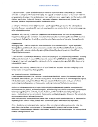 Database Systems Handbook
BY: MUHAMMAD SHARIF 393
A J2EE Connector is a system-level software driver used by an application server such as WebLogic Server to
connect to an Enterprise Information System (EIS). BEA supports Connectors developed by EIS vendors and third-
party application developers that can be deployed in any application server supporting the Sun Microsystems J2EE
Platform Specification, Version 1.3. Connectors, also known as Resource Adapters, contain the Java, and if
necessary, the native components required to interact with the EIS.
An Enterprise Information System (EIS) resource is a specific type of WebLogic resource that is designed as a
Connector. To secure access to an EIS, you create security policies and security roles for all Connectors as a group,
or for individual Connectors.
Information about securing EIS resources can be found both in this document, and in the Security section of
Programming WebLogic J2EE Connectors. Instructions for creating the credential maps for use with EIS resources
are available in the Single Sign-On with Enterprise Information Systems section of Managing WebLogic Security.
COM Resources
WebLogic jCOM is a software bridge that allows bidirectional access between Java/J2EE objects deployed in
WebLogic Server, and Microsoft ActiveX components available within the Microsoft Office family of products,
Visual Basic and C++ objects, and other Component Object Model/Distributed Component Object Model
(COM/DCOM) environments.
A COM resource is a specific type of WebLogic resource that is designed as a program component object according
to Microsoft's framework. To secure COM components accessed through BEA's bi-directional COM-Java (jCOM)
bridging tool, you create security policies and security roles for packages containing multiple COM classes, or for
individual COM classes.
Information about securing COM resources can be found both in this document and in the Configuring Access
Control section of Programming WebLogic jCOM.
Java DataBase Connectivity (JDBC) Resources
A Java DataBase Connectivity (JDBC) resource is a specific type of WebLogic resource that is related to JDBC. To
secure JDBC database access, you can create security policies and security roles for all connection pools as a group,
individual connection pools, and MultiPools. When you secure individual connection pools, you can choose
whether to protect all operations on the connection pool, or protect one of the following operations:
admin—The following methods on the JDBCConnectionPoolRuntimeMBean are invoked as admin operations:
clearStatementCache, destroy, disableDroppingUsers, disableFreezingUsers, enable, forceDestroy, forceShutdown,
forceSuspend, getProperties, poolExists, resume, shutdown, shutdownHard, shutdownSoft, and suspend.
reserve—Applications reserve a connection in the connection pool by looking up the data source that points to the
connection pool and then calling getConnection.
Note: Giving a user the reserve permission enables them to execute vendor-specific operations on the connection.
Depending on the database vendor, some of these operations may have database security implications.
shrink—Shrinks the connection pool to the maximum of the currently reserved connections or the initial size.
reset—Resets the database connection pool by shutting down and re-establishing all physical database
connections. This also clears the statement cache for each connection in the connection pool. You can only reset a
normally running connection pool.
 