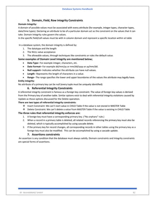 Database Systems Handbook
BY: MUHAMMAD SHARIF 82
5. Domain, Field, Row integrity Constraints
Domain Integrity:
A domain of possible values must be associated with every attribute (for example, integer types, character types,
date/time types). Declaring an attribute to be of a particular domain act as the constraint on the values that it can
take. Domain Integrity rules govern the values.
In the specific field/cell values must be with in column domain and represent a specific location within at table
In a database system, the domain integrity is defined by:
1. The datatype and the length
2. The NULL value acceptance
3. The allowable values, through techniques like constraints or rules the default value.
Some examples of Domain Level Integrity are mentioned below;
• Data Type– For example integer, characters, etc.
• Date Format– For example dd/mm/yy or mm/dd/yyyy or yy/mm/dd.
• Null support– Indicates whether the attribute can have null values.
• Length– Represents the length of characters in a value.
• Range– The range specifies the lower and upper boundaries of the values the attribute may legally have.
Entity integrity:
No attribute of a primary key can be null (every tuple must be uniquely identified)
6. Referential Integrity Constraints
A referential integrity constraint is famous as a foreign key constraint. The value of foreign key values is derived
from the Primary key of another table. Similar options exist to deal with referential integrity violations caused by
Update as those options discussed for the Delete operation.
There are two types of referential integrity constraints:
❖ Insert Constraint: We can’t inert value in CHILD Table if the value is not stored in MASTER Table
❖ Delete Constraint: We can’t delete a value from MASTER Table if the value is existing in CHILD Table
The three rules that referential integrity enforces are:
1. A foreign key must have a corresponding primary key. (“No orphans” rule.)
2. When a record in a primary table is deleted, all related records referencing the primary key must also be
deleted, which is typically accomplished by using cascade delete.
3. If the primary key for record changes, all corresponding records in other tables using the primary key as a
foreign key must also be modified. This can be accomplished by using a cascade update.
7. Assertions constraints
An assertion is any condition that the database must always satisfy. Domain constraints and Integrity constraints
are special forms of assertions.
 