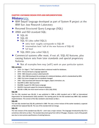Database Systems Handbook
BY: MUHAMMAD SHARIF 85
CHAPTER 5 DATABASE DESIGN STEPS AND IMPLEMENTATIONS
SQL version:
➢ 1970 – Dr. Edgar F. “Ted” Codd described a relational model for databases.
➢ 1974 – Structured Query Language appeared.
➢ 1978 – IBM released a product called System/R.
➢ 1986 – SQL1 IBM developed the prototype of a relational database, which is standardized by ANSI.
➢ 1989- First minor changes but not standards changed
➢ 1992 – SQL2 launched with features like triggers, object orientation, etc.
➢ SQL1999 to 2003- SQL3 launched
➢ SQL2006- Support for XML Query Language
➢ SQL2011-improved support for temporal databases
➢ SQL-86 in 1986, the most recent version in 2011 (SQL:2016).
SQL-86
The first SQL standard was SQL-86. It was published in 1986 as ANSI standard and in 1987 as International
Organization for Standardization (ISO) standard. The starting point for the ISO standard was IBM’s SQL standard
implementation. This version of the SQL standard is also known as SQL 1.
SQL-89
The next SQL standard was SQL-89, published in 1989. This was a minor revision of the earlier standard, a superset
of SQL-86 that replaced SQL-86. The size of the standard did not change.
SQL-92
The next revision of the standard was SQL-92 – and it was a major revision. The language introduced by SQL-92 is
sometimes referred to as SQL 2. The standard document grew from 120 to 579 pages. However, much of the growth
was due to more precise specifications of existing features.
 
