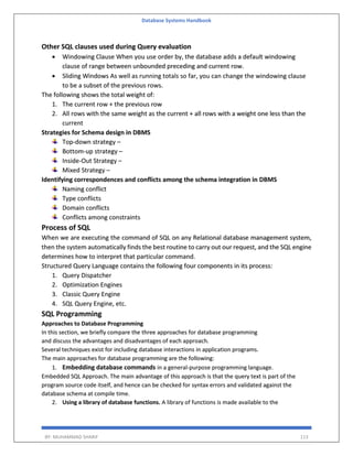 Database Systems Handbook
BY: MUHAMMAD SHARIF 113
Other SQL clauses used during Query evaluation
 Windowing Clause When you use order by, the database adds a default windowing
clause of range between unbounded preceding and current row.
 Sliding Windows As well as running totals so far, you can change the windowing clause
to be a subset of the previous rows.
The following shows the total weight of:
1. The current row + the previous row
2. All rows with the same weight as the current + all rows with a weight one less than the
current
Strategies for Schema design in DBMS
Top-down strategy –
Bottom-up strategy –
Inside-Out Strategy –
Mixed Strategy –
Identifying correspondences and conflicts among the schema integration in DBMS
Naming conflict
Type conflicts
Domain conflicts
Conflicts among constraints
Process of SQL
When we are executing the command of SQL on any Relational database management system,
then the system automatically finds the best routine to carry out our request, and the SQL engine
determines how to interpret that particular command.
Structured Query Language contains the following four components in its process:
1. Query Dispatcher
2. Optimization Engines
3. Classic Query Engine
4. SQL Query Engine, etc.
SQL Programming
Approaches to Database Programming
In this section, we briefly compare the three approaches for database programming
and discuss the advantages and disadvantages of each approach.
Several techniques exist for including database interactions in application programs.
The main approaches for database programming are the following:
1. Embedding database commands in a general-purpose programming language.
Embedded SQL Approach. The main advantage of this approach is that the query text is part of the
program source code itself, and hence can be checked for syntax errors and validated against the
database schema at compile time.
2. Using a library of database functions. A library of functions is made available to the
 