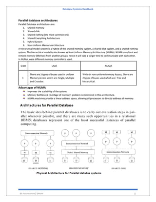 Database Systems Handbook
BY: MUHAMMAD SHARIF 12
Parallel database architectures
Parallel Database architectures are:
1. Shared-memory
2. Shared-disk
3. Shared-nothing (the most common one)
4. Shared Everything Architecture
5. Hybrid System
6. Non-Uniform Memory Architecture
A hierarchical model system is a hybrid of the shared memory system, a shared disk system, and a shared-nothing
system. The hierarchical model is also known as Non-Uniform Memory Architecture (NUMA). NUMA uses local and
remote memory (Memory from another group); hence it will take a longer time to communicate with each other.
In NUMA, were different memory controller is used.
S.NO UMA NUMA
1
There are 3 types of buses used in uniform
Memory Access which are: Single, Multiple
and Crossbar.
While in non-uniform Memory Access, There are
2 types of buses used which are: Tree and
hierarchical.
Advantages of NUMA
Improves the scalability of the system.
Memory bottleneck (shortage of memory) problem is minimized in this architecture.
NUMA machines provide a linear address space, allowing all processors to directly address all memory.
 