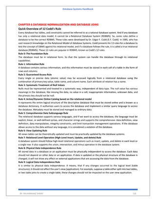 Database Systems Handbook
BY: MUHAMMAD SHARIF 126
CHAPTER 6 DATABASE NORMALIZATION AND DATABASE JOINS
Quick Overview of 12 Codd's Rule
Every database has tables, and constraints cannot be referred to as a rational database system. And if any database
has only a relational data model, it cannot be a Relational Database System (RDBMS). So, some rules define a
database to be the correct RDBMS. These rules were developed by Dr. Edgar F. Codd (E.F. Codd) in 1985, who has
vast research knowledge on the Relational Model of database Systems. Codd presents his 13 rules for a database to
test the concept of DBMS against his relational model, and if a database follows the rule, it is called a true relational
database (RDBMS). These 12 rules are popular in RDBMS, known as Codd's 12 rules.
Rule 0: The Foundation Rule
The database must be in relational form. So that the system can handle the database through its relational
capabilities.
Rule 1: Information Rule
A database contains various information, and this information must be stored in each cell of a table in the form of
rows and columns.
Rule 2: Guaranteed Access Rule
Every single or precise data (atomic value) may be accessed logically from a relational database using the
combination of primary key value, table name, and column name. Each attribute of relation has a name.
Rule 3: Systematic Treatment of Null Values
Nulls must be represented and treated in a systematic way, independent of data type. The null value has various
meanings in the database, like missing the data, no value in a cell, inappropriate information, unknown data, and
the primary key should not be null.
Rule 4: Active/Dynamic Online Catalog based on the relational model
It represents the entire logical structure of the descriptive database that must be stored online and is known as a
database dictionary. It authorizes users to access the database and implement a similar query language to access
the database. Metadata must be stored and managed as ordinary data.
Rule 5: Comprehensive Data SubLanguage Rule
The relational database supports various languages, and if we want to access the database, the language must be
explicit, linear, or well-defined syntax, and character strings and supports the comprehensive: data definition, view
definition, data manipulation, integrity constraints, and limit transaction management operations. If the database
allows access to the data without any language, it is considered a violation of the database.
Rule 6: View Updating Rule
All views tables can be theoretically updated and must be practically updated by the database systems.
Rule 7: Relational Level Operation (High-Level Insert, Update, and delete) Rule
A database system should follow high-level relational operations such as insert, update, and delete in each level or
a single row. It also supports the union, intersection, and minus operation in the database system.
Rule 8: Physical Data Independence Rule
All stored data in a database or an application must be physically independent to access the database. Each data
should not depend on other data or an application. If data is updated or the physical structure of the database is
changed, it will not show any effect on external applications that are accessing the data from the database.
Rule 9: Logical Data Independence Rule
It is similar to physical data independence. It means, that if any changes occurred to the logical level (table
structures), it should not affect the user's view (application). For example, suppose a table either split into two tables,
or two table joins to create a single table, these changes should not be impacted on the user view application.
 