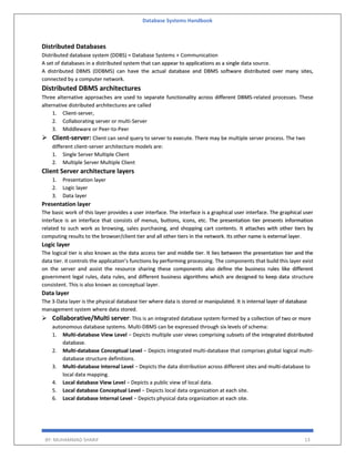 Database Systems Handbook
BY: MUHAMMAD SHARIF 13
Distributed Databases
Distributed database system (DDBS) = Database Systems + Communication
A set of databases in a distributed system that can appear to applications as a single data source.
A distributed DBMS (DDBMS) can have the actual database and DBMS software distributed over many sites,
connected by a computer network.
Distributed DBMS architectures
Three alternative approaches are used to separate functionality across different DBMS-related processes. These
alternative distributed architectures are called
1. Client-server,
2. Collaborating server or multi-Server
3. Middleware or Peer-to-Peer
 Client-server: Client can send query to server to execute. There may be multiple server process. The two
different client-server architecture models are:
1. Single Server Multiple Client
2. Multiple Server Multiple Client
Client Server architecture layers
1. Presentation layer
2. Logic layer
3. Data layer
Presentation layer
The basic work of this layer provides a user interface. The interface is a graphical user interface. The graphical user
interface is an interface that consists of menus, buttons, icons, etc. The presentation tier presents information
related to such work as browsing, sales purchasing, and shopping cart contents. It attaches with other tiers by
computing results to the browser/client tier and all other tiers in the network. Its other name is external layer.
Logic layer
The logical tier is also known as the data access tier and middle tier. It lies between the presentation tier and the
data tier. it controls the application’s functions by performing processing. The components that build this layer exist
on the server and assist the resource sharing these components also define the business rules like different
government legal rules, data rules, and different business algorithms which are designed to keep data structure
consistent. This is also known as conceptual layer.
Data layer
The 3-Data layer is the physical database tier where data is stored or manipulated. It is internal layer of database
management system where data stored.
 Collaborative/Multi server: This is an integrated database system formed by a collection of two or more
autonomous database systems. Multi-DBMS can be expressed through six levels of schema:
1. Multi-database View Level − Depicts multiple user views comprising subsets of the integrated distributed
database.
2. Multi-database Conceptual Level − Depicts integrated multi-database that comprises global logical multi-
database structure definitions.
3. Multi-database Internal Level − Depicts the data distribution across different sites and multi-database to
local data mapping.
4. Local database View Level − Depicts a public view of local data.
5. Local database Conceptual Level − Depicts local data organization at each site.
6. Local database Internal Level − Depicts physical data organization at each site.
 