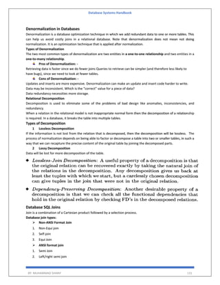 Database Systems Handbook
BY: MUHAMMAD SHARIF 131
Denormalization in Databases
Denormalization is a database optimization technique in which we add redundant data to one or more tables. This
can help us avoid costly joins in a relational database. Note that denormalization does not mean not doing
normalization. It is an optimization technique that is applied after normalization.
Types of Denormalization
The two most common types of denormalization are two entities in a one-to-one relationship and two entities in a
one-to-many relationship.
Pros of Denormalization: -
Retrieving data is faster since we do fewer joins Queries to retrieve can be simpler (and therefore less likely to
have bugs), since we need to look at fewer tables.
Cons of Denormalization: -
Updates and inserts are more expensive. Denormalization can make an update and insert code harder to write.
Data may be inconsistent. Which is the “correct” value for a piece of data?
Data redundancy necessities more storage.
Relational Decomposition
Decomposition is used to eliminate some of the problems of bad design like anomalies, inconsistencies, and
redundancy.
When a relation in the relational model is not inappropriate normal form then the decomposition of a relationship
is required. In a database, it breaks the table into multiple tables.
Types of Decomposition
1 Lossless Decomposition
If the information is not lost from the relation that is decomposed, then the decomposition will be lossless. The
process of normalization depends on being able to factor or decompose a table into two or smaller tables, in such a
way that we can recapture the precise content of the original table by joining the decomposed parts.
2 Lossy Decomposition
Data will be lost for more decomposition of the table.
Database SQL Joins
Join is a combination of a Cartesian product followed by a selection process.
Database join types:
 Non-ANSI Format Join
1. Non-Equi join
2. Self-join
3. Equi Join
 ANSI format join
1. Semi Join
2. Left/right semi join
 