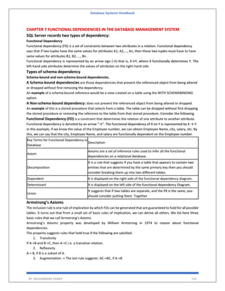 Database Systems Handbook
BY: MUHAMMAD SHARIF 135
CHAPTER 7 FUNCTIONAL DEPENDENCIES IN THE DATABASE MANAGEMENT SYSTEM
SQL Server records two types of dependency:
Functional Dependency
Functional dependency (FD) is a set of constraints between two attributes in a relation. Functional dependency
says that if two tuples have the same values for attributes A1, A2,..., An, then those two tuples must have to have
same values for attributes B1, B2, ..., Bn.
Functional dependency is represented by an arrow sign (→) that is, X→Y, where X functionally determines Y. The
left-hand side attributes determine the values of attributes on the right-hand side.
Types of schema dependency
Schema-bound and non-schema-bound dependencies.
A Schema-bound dependencies are those dependencies that prevent the referenced object from being altered
or dropped without first removing the dependency.
An example of a schema-bound reference would be a view created on a table using the WITH SCHEMABINDING
option.
A Non-schema-bound dependency: does not prevent the referenced object from being altered or dropped.
An example of this is a stored procedure that selects from a table. The table can be dropped without first dropping
the stored procedure or removing the reference to the table from that stored procedure. Consider the following.
Functional Dependency (FD) is a constraint that determines the relation of one attribute to another attribute.
Functional dependency is denoted by an arrow “→”. The functional dependency of X on Y is represented by X → Y.
In this example, if we know the value of the Employee number, we can obtain Employee Name, city, salary, etc. By
this, we can say that the city, Employee Name, and salary are functionally dependent on the Employee number.
Key Terms for Functional Dependency in
Database
Description
Axiom
Axioms are a set of inference rules used to infer all the functional
dependencies on a relational database.
Decomposition
It is a rule that suggests if you have a table that appears to contain two
entities that are determined by the same primary key then you should
consider breaking them up into two different tables.
Dependent It is displayed on the right side of the functional dependency diagram.
Determinant It is displayed on the left side of the functional dependency Diagram.
Union
It suggests that if two tables are separate, and the PK is the same, you
should consider putting them. Together
Armstrong’s Axioms
The inclusion rule is one rule of implication by which FDs can be generated that are guaranteed to hold for all possible
tables. It turns out that from a small set of basic rules of implication, we can derive all others. We list here three
basic rules that we call Armstrong’s Axioms
Armstrong’s Axioms property was developed by William Armstrong in 1974 to reason about functional
dependencies.
The property suggests rules that hold true if the following are satisfied:
1. Transitivity
If A->B and B->C, then A->C i.e. a transitive relation.
2. Reflexivity
A-> B, if B is a subset of A.
3. Augmentation -> The last rule suggests: AC->BC, if A->B
 