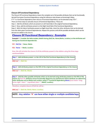 Database Systems Handbook
BY: MUHAMMAD SHARIF 138
Closure Of Functional Dependency
The Closure Of Functional Dependency means the complete set of all possible attributes that can be functionally
derived from given functional dependency using the inference rules known as Armstrong’s Rules.
If “F” is a functional dependency then closure of functional dependency can be denoted using “{F}+”.
There are three steps to calculate closure of functional dependency. These are:
Step-1 : Add the attributes which are present on Left Hand Side in the original functional dependency.
Step-2 : Now, add the attributes present on the Right Hand Side of the functional dependency.
Step-3 : With the help of attributes present on Right Hand Side, check the other attributes that can be derived
from the other given functional dependencies. Repeat this process until all the possible attributes which can be
derived are added in the closure.
 