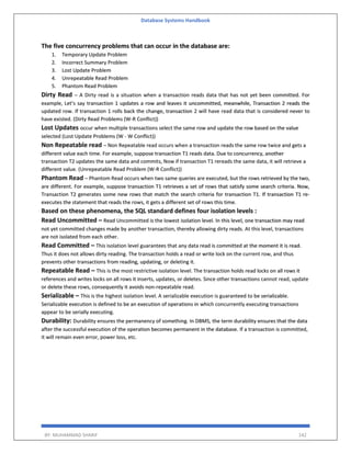 Database Systems Handbook
BY: MUHAMMAD SHARIF 142
The five concurrency problems that can occur in the database are:
1. Temporary Update Problem
2. Incorrect Summary Problem
3. Lost Update Problem
4. Unrepeatable Read Problem
5. Phantom Read Problem
Dirty Read – A Dirty read is a situation when a transaction reads data that has not yet been committed. For
example, Let’s say transaction 1 updates a row and leaves it uncommitted, meanwhile, Transaction 2 reads the
updated row. If transaction 1 rolls back the change, transaction 2 will have read data that is considered never to
have existed. (Dirty Read Problems (W-R Conflict))
Lost Updates occur when multiple transactions select the same row and update the row based on the value
selected (Lost Update Problems (W - W Conflict))
Non Repeatable read – Non Repeatable read occurs when a transaction reads the same row twice and gets a
different value each time. For example, suppose transaction T1 reads data. Due to concurrency, another
transaction T2 updates the same data and commits, Now if transaction T1 rereads the same data, it will retrieve a
different value. (Unrepeatable Read Problem (W-R Conflict))
Phantom Read – Phantom Read occurs when two same queries are executed, but the rows retrieved by the two,
are different. For example, suppose transaction T1 retrieves a set of rows that satisfy some search criteria. Now,
Transaction T2 generates some new rows that match the search criteria for transaction T1. If transaction T1 re-
executes the statement that reads the rows, it gets a different set of rows this time.
Based on these phenomena, the SQL standard defines four isolation levels :
Read Uncommitted – Read Uncommitted is the lowest isolation level. In this level, one transaction may read
not yet committed changes made by another transaction, thereby allowing dirty reads. At this level, transactions
are not isolated from each other.
Read Committed – This isolation level guarantees that any data read is committed at the moment it is read.
Thus it does not allows dirty reading. The transaction holds a read or write lock on the current row, and thus
prevents other transactions from reading, updating, or deleting it.
Repeatable Read – This is the most restrictive isolation level. The transaction holds read locks on all rows it
references and writes locks on all rows it inserts, updates, or deletes. Since other transactions cannot read, update
or delete these rows, consequently it avoids non-repeatable read.
Serializable – This is the highest isolation level. A serializable execution is guaranteed to be serializable.
Serializable execution is defined to be an execution of operations in which concurrently executing transactions
appear to be serially executing.
Durability: Durability ensures the permanency of something. In DBMS, the term durability ensures that the data
after the successful execution of the operation becomes permanent in the database. If a transaction is committed,
it will remain even error, power loss, etc.
 