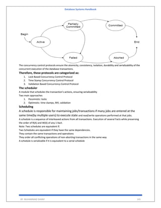 Database Systems Handbook
BY: MUHAMMAD SHARIF 145
The concurrency control protocols ensure the atomicity, consistency, isolation, durability and serializability of the
concurrent execution of the database transactions.
Therefore, these protocols are categorized as:
1. Lock Based Concurrency Control Protocol
2. Time Stamp Concurrency Control Protocol
3. Validation Based Concurrency Control Protocol
The scheduler
A module that schedules the transaction’s actions, ensuring serializability
Two main approaches
1. Pessimistic: locks
2. Optimistic: time stamps, MV, validation
Scheduling
A schedule is responsible for maintaining jobs/transactions if many jobs are entered at the
same time(by multiple users) to execute state and read/write operations performed at that jobs.
A schedule is a sequence of interleaved actions from all transactions. Execution of several Facts while preserving
the order of R(A) and W(A) of any 1 Xact.
Note: Two schedules are equivalent if:
Two Schedules are equivalent if they have the same dependencies.
They contain the same transactions and operations
They order all conflicting operations of non-aborting transactions in the same way
A schedule is serializable if it is equivalent to a serial schedule
 