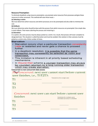Database Systems Handbook
BY: MUHAMMAD SHARIF 156
Resource Preemption:
To eliminate deadlocks using resource preemption, we preempt some resources from processes and give those
resources to other processes. This method will raise three issues –
(a) Selecting a victim:
We must determine which resources and which processes are to be preempted and also order to minimize the
cost.
(b) Rollback:
We must determine what should be done with the process from which resources are preempted. One simple idea
is total rollback. That means aborting the process and restarting it.
(c) Starvation:
In a system, the same process may be always picked as a victim. As a result, that process will never complete its
designated task. This situation is called Starvation and must be avoided. One solution is that a process must be
picked as a victim only a finite number of times.
Concurrent vs non-concurrent data access
 