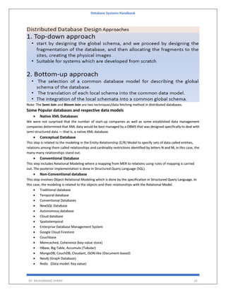 Database Systems Handbook
BY: MUHAMMAD SHARIF 16
Note: The Semi Join and Bloom Join are two techniques/data fetching method in distributed databases.
Some Popular databases and respective data models
 Native XML Databases
We were not surprised that the number of start-up companies as well as some established data management
companies determined that XML data would be best managed by a DBMS that was designed specifically to deal with
semi-structured data — that is, a native XML database.
 Conceptual Database
This step is related to the modeling in the Entity-Relationship (E/R) Model to specify sets of data called entities,
relations among them called relationships and cardinality restrictions identified by letters N and M, in this case, the
many-many relationships stand out.
 Conventional Database
This step includes Relational Modeling where a mapping from MER to relations using rules of mapping is carried
out. The posterior implementation is done in Structured Query Language (SQL).
 Non-Conventional database
This step involves Object-Relational Modeling which is done by the specification in Structured Query Language. In
this case, the modeling is related to the objects and their relationships with the Relational Model.
 Traditional database
 Temporal database
 Conventional Databases
 NewSQL Database
 Autonomous database
 Cloud database
 Spatiotemporal
 Enterprise Database Management System
 Google Cloud Firestore
 Couchbase
 Memcached, Coherence (key-value store)
 HBase, Big Table, Accumulo (Tabular)
 MongoDB, CouchDB, Cloudant, JSON-like (Document-based)
 Neo4j (Graph Database)
 Redis (Data model: Key value)
 